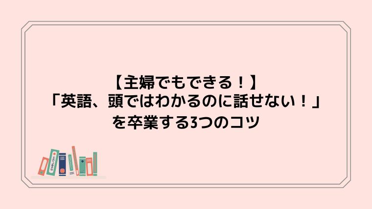 【主婦でもできる！】「英語、頭ではわかるのに話せない！」を卒業する3つのコツ